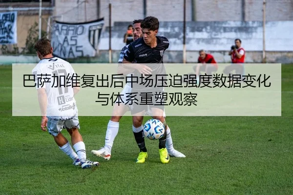 巴萨加维复出后中场压迫强度数据变化与体系重塑观察