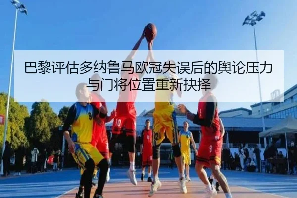 巴黎评估多纳鲁马欧冠失误后的舆论压力与门将位置重新抉择